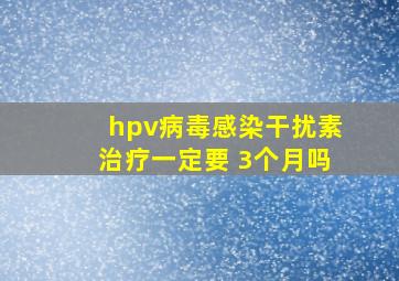 hpv病毒感染干扰素治疗一定要 3个月吗